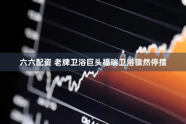 六六配资 老牌卫浴巨头福瑞卫浴骤然停摆
