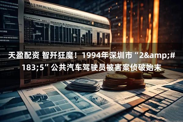 天盈配资 智歼狂魔！1994年深圳市“2&#183;5”公共汽车驾驶员被害案侦破始末