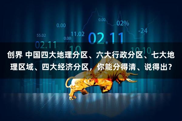 创界 中国四大地理分区、六大行政分区、七大地理区域、四大经济分区，你能分得清、说得出？