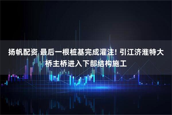 扬帆配资 最后一根桩基完成灌注! 引江济淮特大桥主桥进入下部结构施工