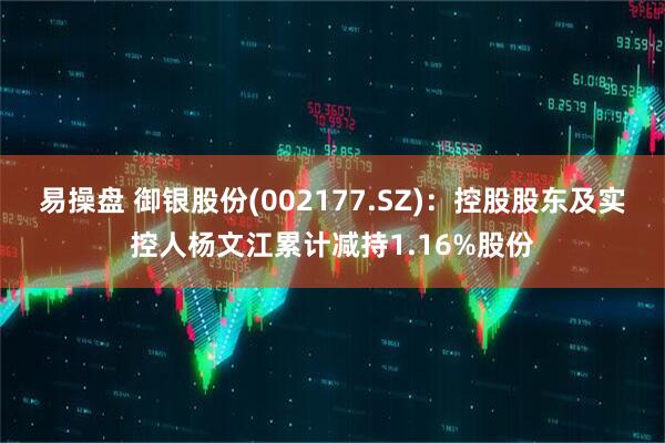 易操盘 御银股份(002177.SZ)：控股股东及实控人杨文江累计减持1.16%股份