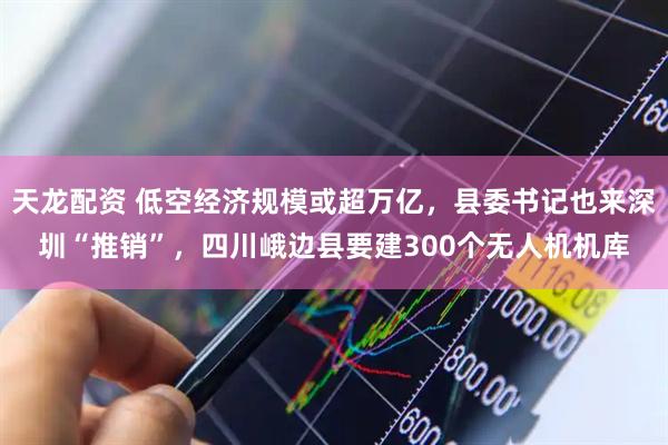 天龙配资 低空经济规模或超万亿，县委书记也来深圳“推销”，四川峨边县要建300个无人机机库