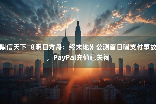 鼎信天下 《明日方舟：终末地》公测首日曝支付事故，PayPal充值已关闭